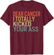 Dear Cancer I Totally Kicked Your Ass Survivor Recovery Awar T-Shirt - T-Shirt | Maroon